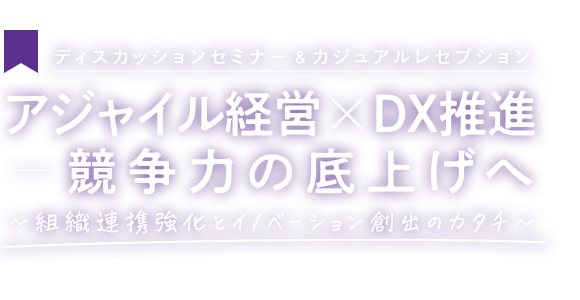 ディスカッションセミナー＆ カジュアルレセプション アジャイル経営╳DX推進 競争力の底上げへ ～組織連携強化とイノベーション創出のカタチ～