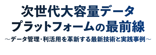 次世代大容量データプラットフォームの最前線 ～データ管理・利活用を革新する最新技術と実践事例～