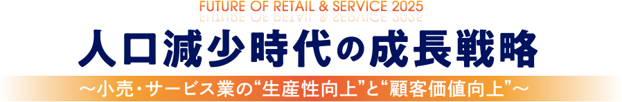 FUTURE OF RETAIL＆SERVICE 2025 人口減少時代の成長戦略 ～小売・サービス業の“生産性向上”と”顧客価値向上”